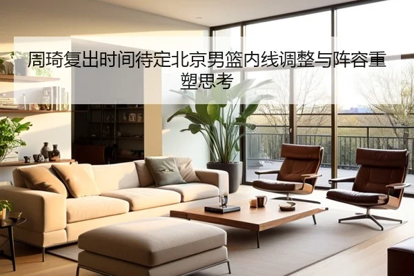 周琦复出时间待定北京男篮内线调整与阵容重塑思考